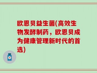 欧恩贝益生菌(高效生物发酵制药，欧恩贝成为健康管理新时代的首选)