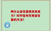 喝什么益生菌提高免疫力？科学指导饮用益生菌的方法？