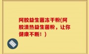 阿胶益生菌冻干粉(阿胶清热益生菌粉，让你健康不断！)
