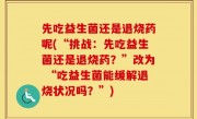 先吃益生菌还是退烧药呢(“挑战：先吃益生菌还是退烧药？”改为 “吃益生菌能缓解退烧状况吗？”)