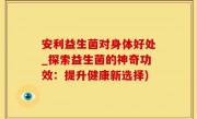安利益生菌对身体好处_探索益生菌的神奇功效：提升健康新选择)
