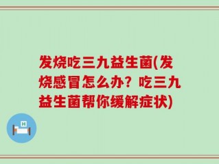 发烧吃三九益生菌(发烧感冒怎么办？吃三九益生菌帮你缓解症状)
