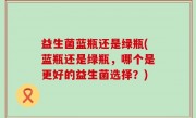 益生菌蓝瓶还是绿瓶(蓝瓶还是绿瓶，哪个是更好的益生菌选择？)