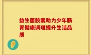益生菌胶囊助力少年肠胃健康调理提升生活品质