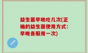 益生菌早晚吃几次(正确的益生菌使用方式：早晚各服用一次)