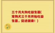 三个月大狗吃益生菌(宠物犬三个月开始吃益生菌，促进健康！)