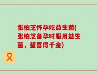 张柏芝怀孕吃益生菌(张柏芝备孕时服用益生菌，望喜得千金)