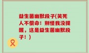益生菌幽默段子(笑死人不偿命！别怪我没提醒，这是益生菌幽默段子！)