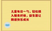 儿童每日一勺，轻松摄入膳食纤维，益生菌让肠道快乐成长