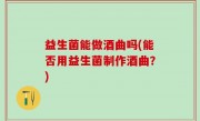 益生菌能做酒曲吗(能否用益生菌制作酒曲？)