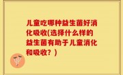 儿童吃哪种益生菌好消化吸收(选择什么样的益生菌有助于儿童消化和吸收？)