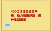 400亿活性益生菌干粉，助力肠道舒适，提升生活质量