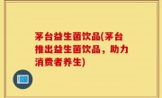 茅台益生菌饮品(茅台推出益生菌饮品，助力消费者养生)