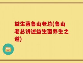 益生菌鲁山老总(鲁山老总讲述益生菌养生之道)