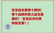 宝宝益生菌哪个牌好(哪个品牌的婴儿益生菌最好？-宝宝应该吃哪种益生菌？)