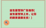 益生菌雪饼广告推荐(益生菌雪饼上市，让你的肠胃健康无忧！)
