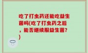 吃了打虫药还能吃益生菌吗(吃了打虫药之后，能否继续服益生菌？)