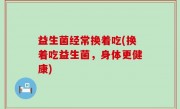 益生菌经常换着吃(换着吃益生菌，身体更健康)