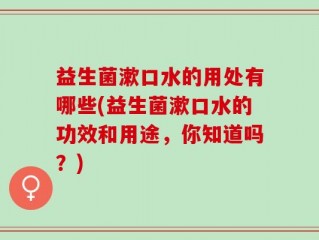 益生菌漱口水的用处有哪些(益生菌漱口水的功效和用途，你知道吗？)