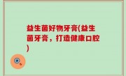 益生菌好物牙膏(益生菌牙膏，打造健康口腔)