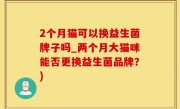 2个月猫可以换益生菌牌子吗_两个月大猫咪能否更换益生菌品牌？)