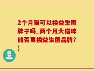 2个月猫可以换益生菌牌子吗_两个月大猫咪能否更换益生菌品牌？)