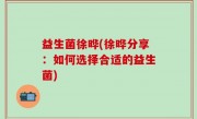 益生菌徐晔(徐晔分享：如何选择合适的益生菌)