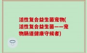 活性复合益生菌宠物(活性复合益生菌——宠物肠道健康守候者)