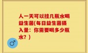 人一天可以挂几瓶水喝益生菌(每日益生菌摄入量：你需要喝多少瓶水？)