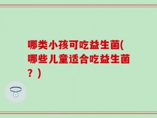 哪类小孩可吃益生菌(哪些儿童适合吃益生菌？)