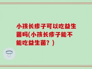 小孩长疹子可以吃益生菌吗(小孩长疹子能不能吃益生菌？)