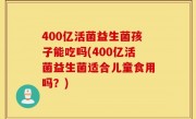 400亿活菌益生菌孩子能吃吗(400亿活菌益生菌适合儿童食用吗？)