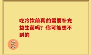 吃冷饮前真的需要补充益生菌吗？你可能想不到的