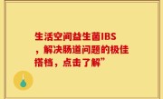 生活空间益生菌IBS，解决肠道问题的极佳搭档，点击了解”