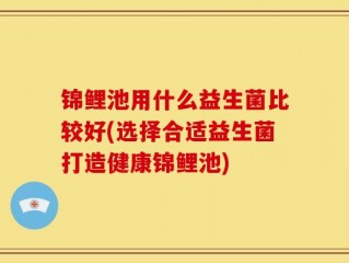 锦鲤池用什么益生菌比较好(选择合适益生菌打造健康锦鲤池)