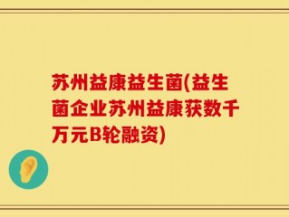 苏州益康益生菌(益生菌企业苏州益康获数千万元B轮融资)