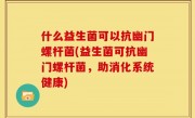 什么益生菌可以抗幽门螺杆菌(益生菌可抗幽门螺杆菌，助消化系统健康)