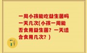 一周小孩能吃益生菌吗一天几次(小孩一周能否食用益生菌？一天适合食用几次？)