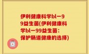 伊利健康科学bl一99益生菌(伊利健康科学bl一99益生菌：保护肠道健康的选择)