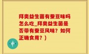 拜奥益生菌有蚕豆味吗怎么吃_拜奥益生菌是否带有蚕豆风味？如何正确食用？)