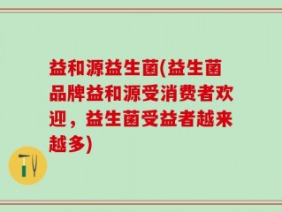 益和源益生菌(益生菌品牌益和源受消费者欢迎，益生菌受益者越来越多)