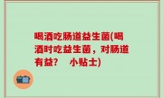 喝酒吃肠道益生菌(喝酒时吃益生菌，对肠道有益？  小贴士)