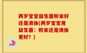两岁宝宝益生菌粉末好还是液体(两岁宝宝用益生菌：粉末还是液体更好？)