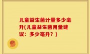 儿童益生菌计量多少毫升(儿童益生菌用量建议：多少毫升？)