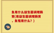 鱼用什么益生菌调理肠胃(用益生菌调理肠胃，鱼殖用什么？)