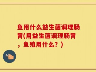鱼用什么益生菌调理肠胃(用益生菌调理肠胃，鱼殖用什么？)