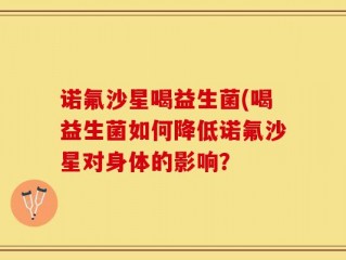 诺氟沙星喝益生菌(喝益生菌如何降低诺氟沙星对身体的影响？