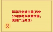 祥举药业益生菌(药业公司推出多款益生菌，受到广泛关注)