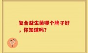 复合益生菌哪个牌子好，你知道吗？