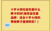 十岁小孩吃益生菌什么牌子的好(推荐益生菌品牌：适合十岁小孩的哪些牌子值得购买？)